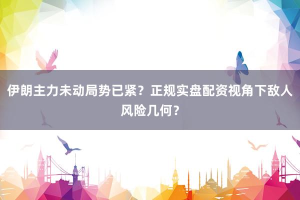 伊朗主力未动局势已紧？正规实盘配资视角下敌人风险几何？