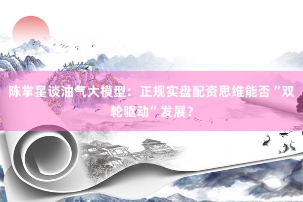 陈掌星谈油气大模型：正规实盘配资思维能否“双轮驱动”发展？