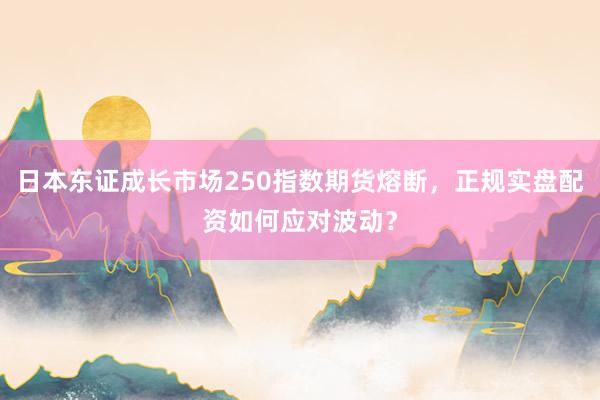 日本东证成长市场250指数期货熔断，正规实盘配资如何应对波动？
