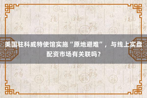 美国驻科威特使馆实施“原地避难”，与线上实盘配资市场有关联吗？