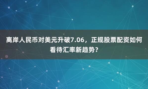 离岸人民币对美元升破7.06，正规股票配资如何看待汇率新趋势？