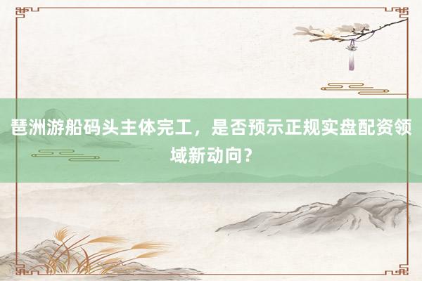 琶洲游船码头主体完工，是否预示正规实盘配资领域新动向？