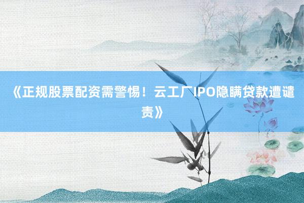 《正规股票配资需警惕！云工厂IPO隐瞒贷款遭谴责》