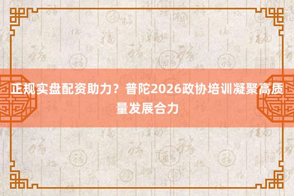 正规实盘配资助力？普陀2026政协培训凝聚高质量发展合力