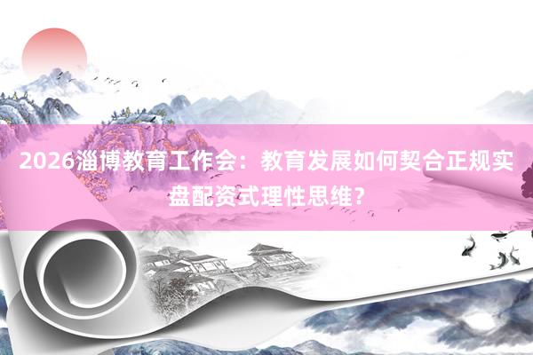 2026淄博教育工作会：教育发展如何契合正规实盘配资式理性思维？