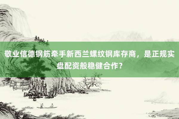 敬业信德钢筋牵手新西兰螺纹钢库存商，是正规实盘配资般稳健合作？