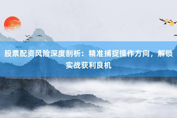 股票配资风险深度剖析：精准捕捉操作方向，解锁实战获利良机
