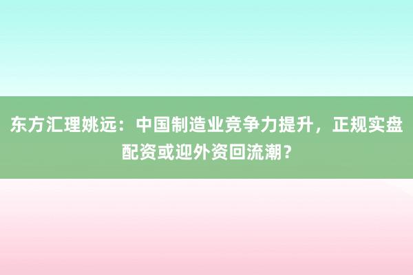 东方汇理姚远：中国制造业竞争力提升，正规实盘配资或迎外资回流潮？