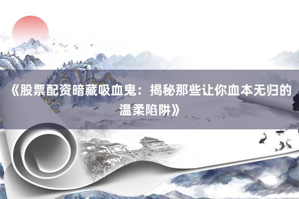 《股票配资暗藏吸血鬼：揭秘那些让你血本无归的温柔陷阱》