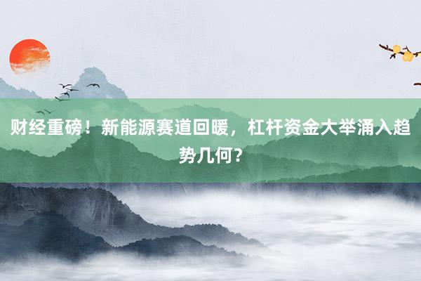财经重磅！新能源赛道回暖，杠杆资金大举涌入趋势几何？