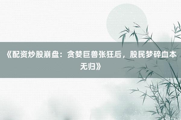 《配资炒股崩盘：贪婪巨兽张狂后，股民梦碎血本无归》