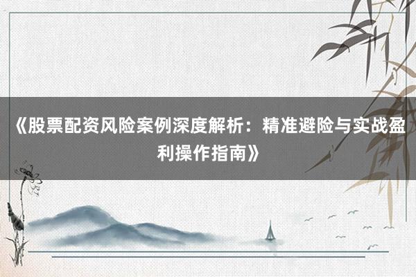 《股票配资风险案例深度解析：精准避险与实战盈利操作指南》