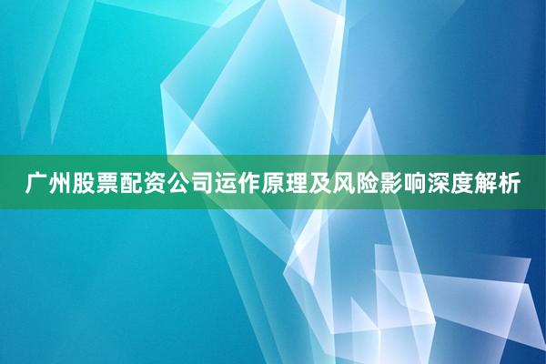 广州股票配资公司运作原理及风险影响深度解析