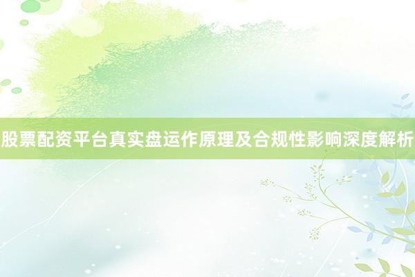 股票配资平台真实盘运作原理及合规性影响深度解析