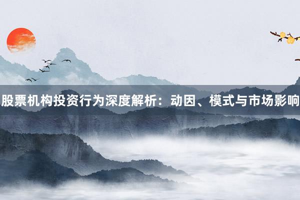 股票机构投资行为深度解析：动因、模式与市场影响