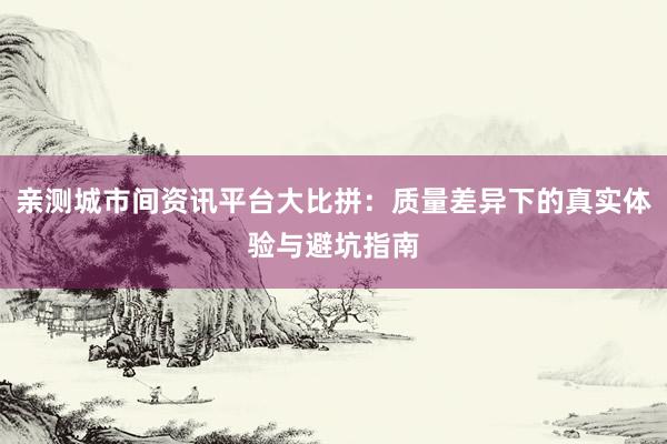 亲测城市间资讯平台大比拼：质量差异下的真实体验与避坑指南