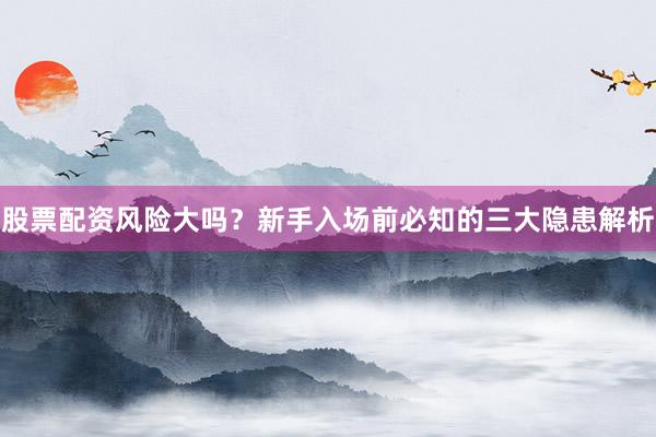股票配资风险大吗？新手入场前必知的三大隐患解析