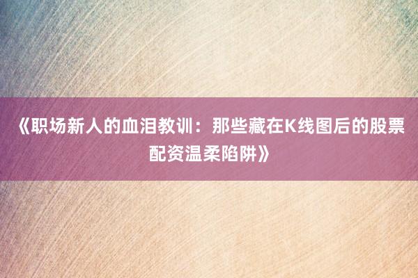 《职场新人的血泪教训：那些藏在K线图后的股票配资温柔陷阱》