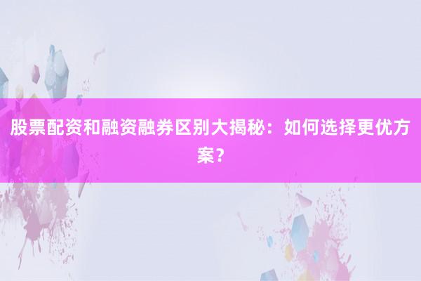 股票配资和融资融券区别大揭秘：如何选择更优方案？