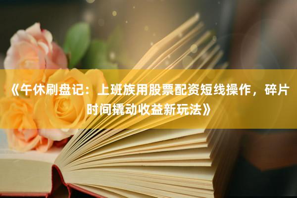 《午休刷盘记：上班族用股票配资短线操作，碎片时间撬动收益新玩法》