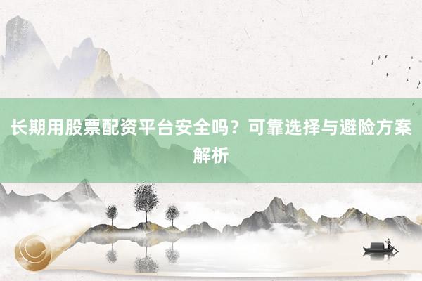 长期用股票配资平台安全吗？可靠选择与避险方案解析