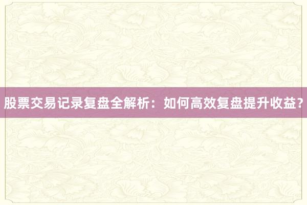 股票交易记录复盘全解析：如何高效复盘提升收益？