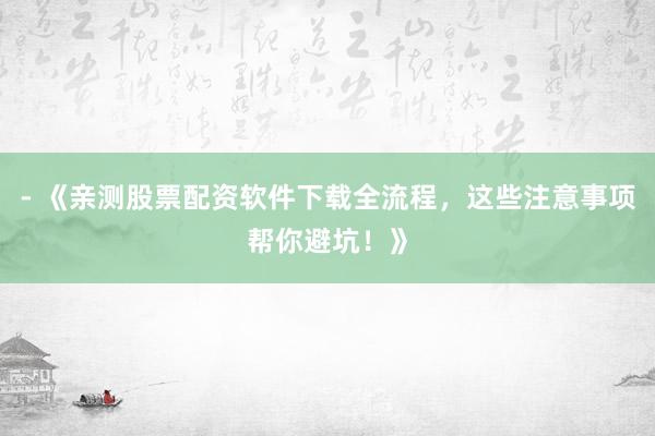- 《亲测股票配资软件下载全流程，这些注意事项帮你避坑！》
