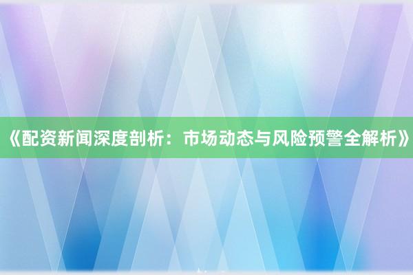 《配资新闻深度剖析：市场动态与风险预警全解析》