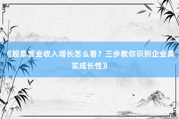 《股票营业收入增长怎么看？三步教你识别企业真实成长性》