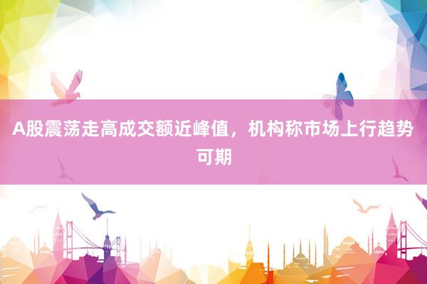 A股震荡走高成交额近峰值，机构称市场上行趋势可期