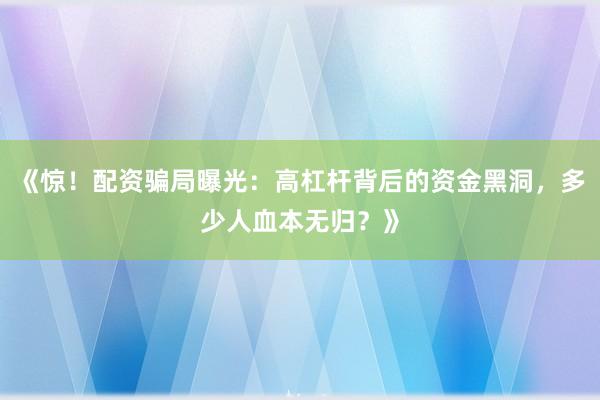《惊！配资骗局曝光：高杠杆背后的资金黑洞，多少人血本无归？》