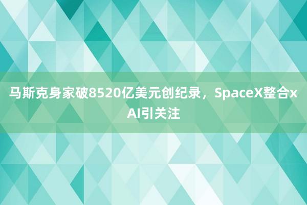 马斯克身家破8520亿美元创纪录，SpaceX整合xAI引关注