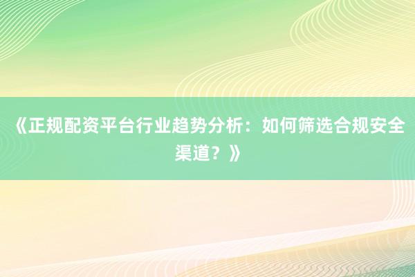 《正规配资平台行业趋势分析：如何筛选合规安全渠道？》