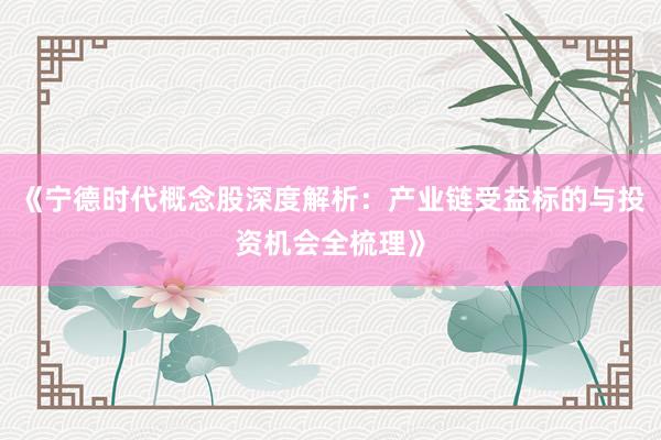 《宁德时代概念股深度解析：产业链受益标的与投资机会全梳理》