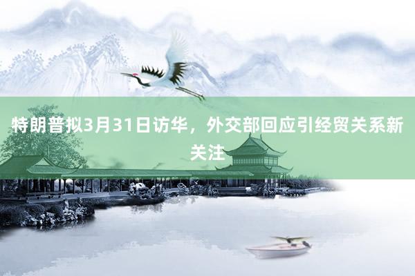 特朗普拟3月31日访华，外交部回应引经贸关系新关注