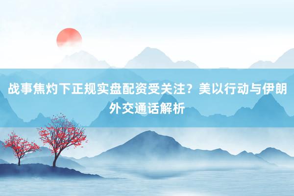 战事焦灼下正规实盘配资受关注？美以行动与伊朗外交通话解析