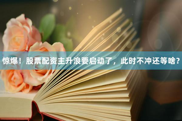 惊爆！股票配资主升浪要启动了，此时不冲还等啥？