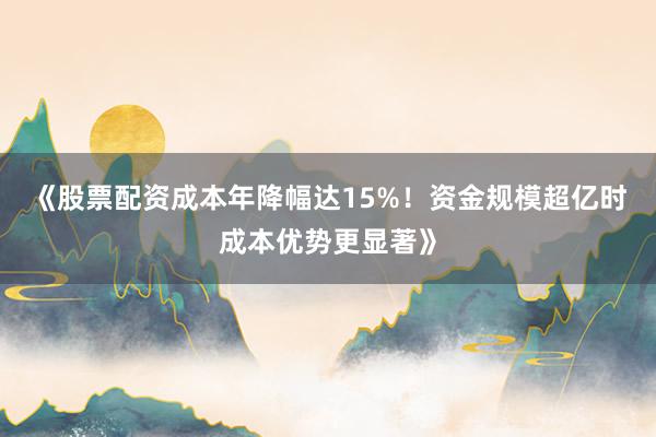 《股票配资成本年降幅达15%！资金规模超亿时成本优势更显著》