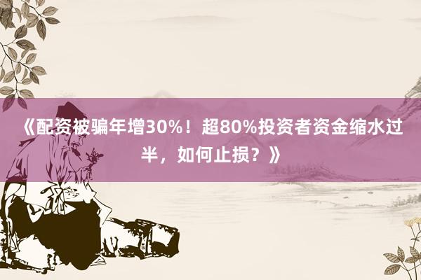 《配资被骗年增30%！超80%投资者资金缩水过半，如何止损？》