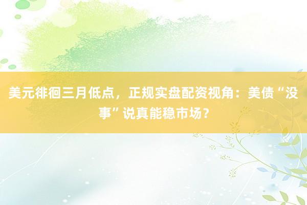 美元徘徊三月低点，正规实盘配资视角：美债“没事”说真能稳市场？