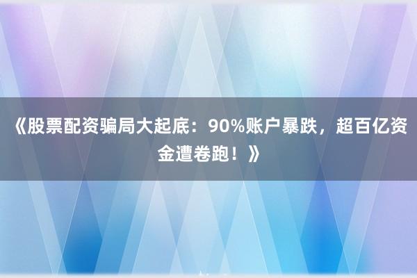 《股票配资骗局大起底：90%账户暴跌，超百亿资金遭卷跑！》