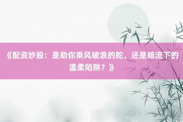 《配资炒股：是助你乘风破浪的舵，还是暗流下的温柔陷阱？》