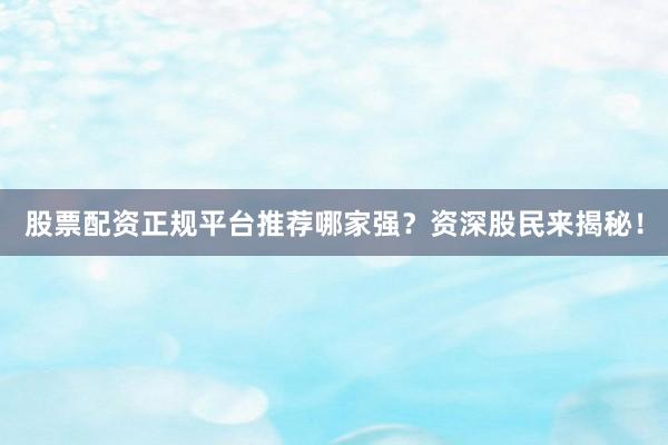 股票配资正规平台推荐哪家强？资深股民来揭秘！