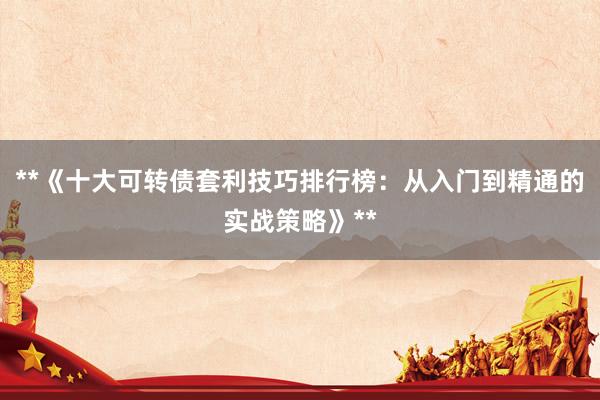 **《十大可转债套利技巧排行榜：从入门到精通的实战策略》**