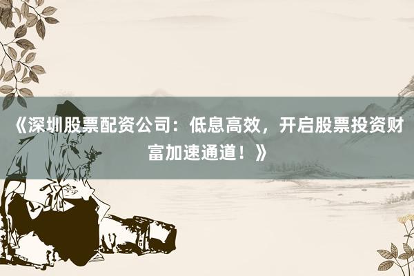 《深圳股票配资公司：低息高效，开启股票投资财富加速通道！》