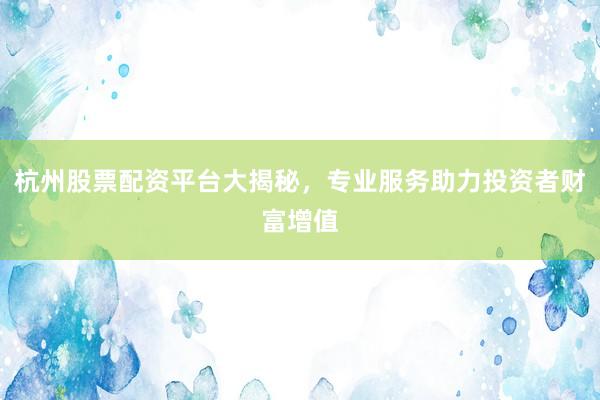杭州股票配资平台大揭秘，专业服务助力投资者财富增值