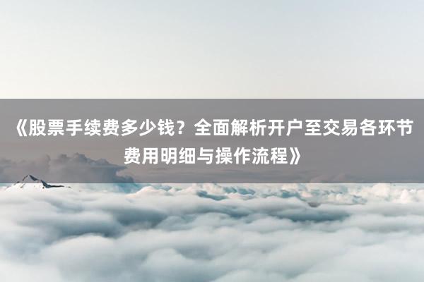 《股票手续费多少钱？全面解析开户至交易各环节费用明细与操作流程》