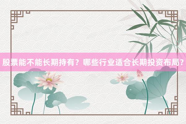 股票能不能长期持有？哪些行业适合长期投资布局？