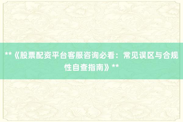 **《股票配资平台客服咨询必看：常见误区与合规性自查指南》**