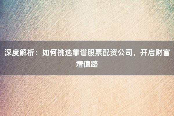 深度解析：如何挑选靠谱股票配资公司，开启财富增值路